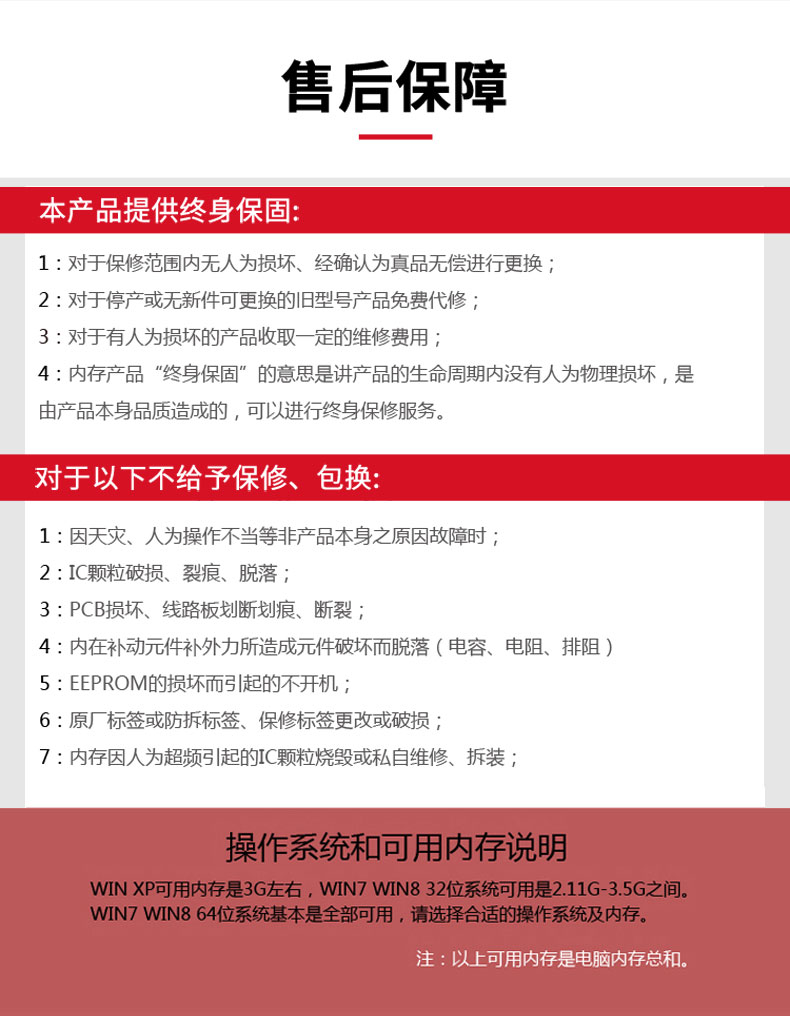 售后保障本产品提供终身保固:1:对于保修范围内无人为损坏、经确认为真品无偿进行更换2:对于停产或无新件可更换的旧型号产品免费代修3:对于有人为损坏的产品收取一定的维修费用;4:内存产品“终身保固”的意思是讲产品的生命周期内没有人为物理损坏,是由产品本身品质造成的,可以进行终身保修服务对于以下不给予保修、包换:1:因天灾、人为操作不当等非产品本身之原因故障时2:I颗粒破损、裂痕、脱落3:PCB损坏、线路板划断划痕、断裂4:内在补动元件补外力所造成元件破坏而脱落(电容、电阻、排阻)5: EEPROM的损坏而引起的不开机;6:原厂标签或防拆标签、保修标签更改或破损7:内存因人为超频引起的I颗粒烧毁或私自维修、拆装操作系统和可用内存说明WIN XP可用内存是3G左右,WN7WN832位系统可用是2.11G-3.5G之间。WIN7wN864位系统基本是全部可用,请选择合适的操作系统及内存。注:以上可用内存是电脑内存总和。-推好价 | 品质生活 精选好价