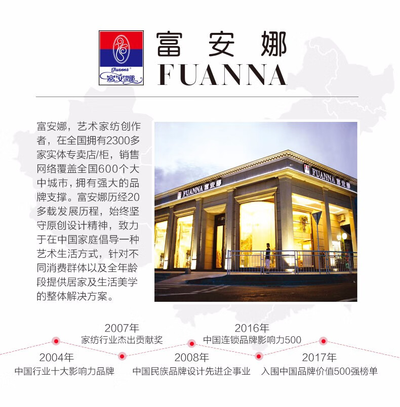 安妍PaRE FUANNA富安娜,艺术家纺创作者,在全国拥有2300多家实体专卖店/柜,销售网络覆盖全国600个大中城市,拥有强大的品牌支撑。富安娜历经20多载发展历程,始终坚守原创设计精神,致力于在中国家庭倡导一种艺术生活方式,针对不同消费群体以及全年龄段提供居家及生活美学的整体解决方案。2007年2016年·、家纺行业杰出贡献奖中国连锁品牌影响力5002004年2008年2017年中国行业十大影响力品牌中国民族品牌设计先进企事业入围中国品牌价值500强榜单-推好价 | 品质生活 精选好价