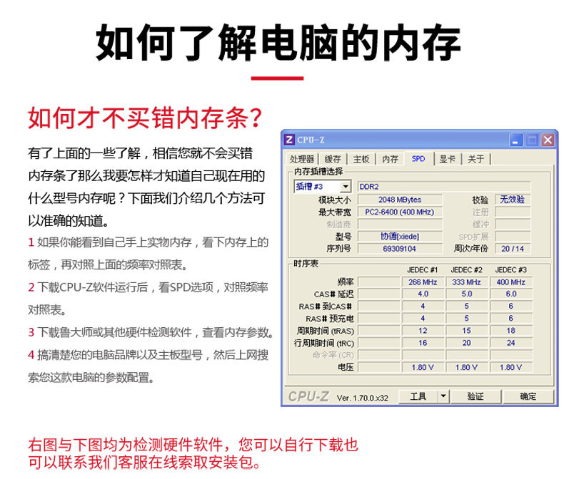 如何了解电脑的内存如何才不买错内存条?CPU-Z内存条了那么我要怎样才知道自已现在用的10|样开有了上面的一些了解,相信您就不会买错什么型号内存呢?下面我们介个绍几个方法可插槽#3DoR2模块大小「2048 MBytes校验「无效验以准确的知道。最大带宽「PC264000MH)1如果你能看到自己手上实物内存,看下内存上的型号协德xede序列号「6905周次年份20/14标签,再对照上面的频率对照表。时序表吧DEC群1 JEDEC#2 JEDEC#2下载CPU-Z软件运行后,看SPD选项,对照频率266Mz「33Mz「400MzCAs#延迟对照表。RAS排到CAS排RAs#预充电53下载鲁大师或其他硬件检测软件,查看内存参数。/期朋时间RA12行周期时间tR4搞清楚您的电脑品牌以及主板型号,然后上网搜电压80y180√180V索您这款电脑的参数配置。CPU-Z V1702r具右图与下图均为检测硬件软件,您可以自行下载也可以联系我们客服在线索取安装包。-推好价 | 品质生活 精选好价