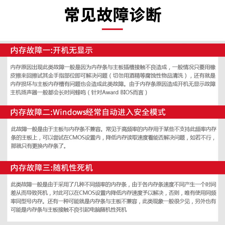 常见故障诊断内存故障一:开机无显示内存原因出现此类故障一般是因为内存条与主板插槽接触不良造成,一般情况只要用橡皮擦来回擦试其金手指部位即可解决问题(切勿用酒精等腐蚀性物品清洗),还有就是内存损坏与主板内存槽有问题也会造成此类故障。由于内存条原因造成开机无显示故障主机扬声器一般都会长时间蜂鸣(针对 Award bIos而言)内存故障二:Wndw竖经常自动进入安全模式此故障般是由于主板与内存条不兼容。常见于高频率的内存用于某些不支持此频率内存条的主板上,可以尝试在CMOS设置内,降低内存读取速度看能否解决问题,如若不行,那就只有更换内存条了内存故障三:随机性死机此类故障般是由于采用了几种不同频率的内存条,由于各内存条速度不同产生一个时间差从而导致死机,对此可以在CMOS设置内降低内存速度予以解决,否则,唯有使用同频率同型号内存。还有种可能就是内存条与主板不兼容,此类现象一般很少见,另外也有可能是内存条与主板接触不良引起电脑随机性死机-推好价 | 品质生活 精选好价