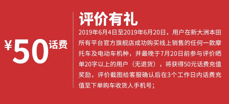 评价有礼2019年6月4日至2019年6月20日,用户在新大洲本田ˇ50话费所有平台官方旗舰店成功购买线上销售的任何一款摩托车及电动车机种,并最晚于7月20日前参与评价晒单20字以上的用户(无退货),将获得50元话费充值奖励,评价截图给客服确认后在3个工作日内话费充值至下单购车收货人手机号-推好价 | 品质生活 精选好价