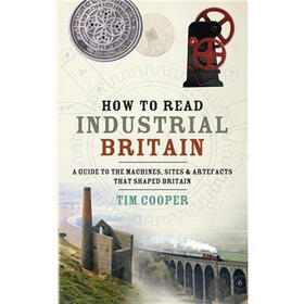 How to Read Industrial Britain: A Guide to the Machines, Sites & Artefacts That Shaped Britain