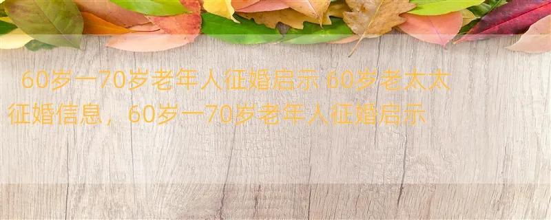 60岁一70岁老年人征婚启示 60岁老太太征婚信息，60岁一70岁老年人征婚启示