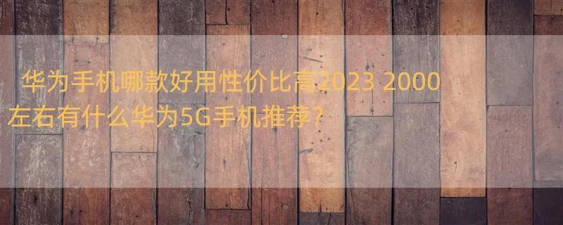 华为手机哪款好用性价比高2023 2000左右有什么华为5G手机推荐？