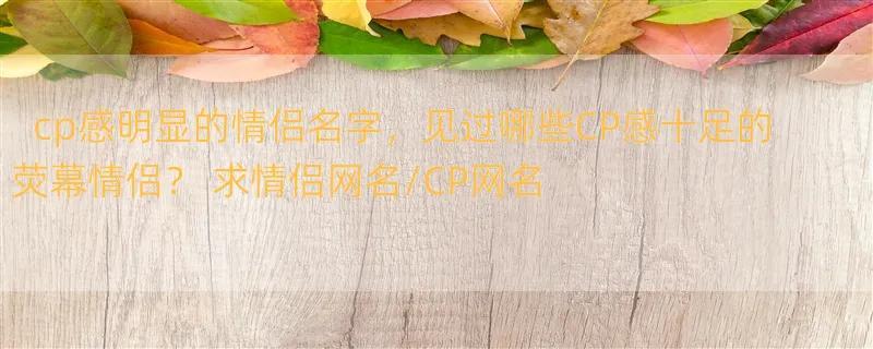 cp感明显的情侣名字，见过哪些CP感十足的荧幕情侣？ 求情侣网名/CP网名