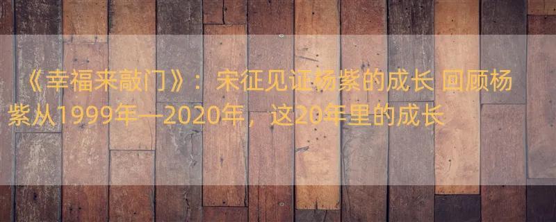 《幸福来敲门》：宋征见证杨紫的成长 回顾杨紫从1999年—2020年，这20年里的成长