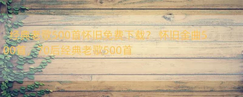 经典老歌500首怀旧免费下载？ 怀旧金曲500首，70后经典老歌500首